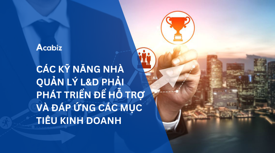 CÁC KỸ NĂNG NGƯỜI QUẢN LÝ L&D PHẢI PHÁT TRIỂN ĐỂ HỖ TRỢ VÀ ĐÁP ỨNG CÁC MỤC TIÊU KINH DOANH