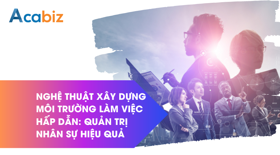 Nghệ thuật xây dựng môi trường làm việc hấp dẫn: Quản trị nhân sự hiệu quả