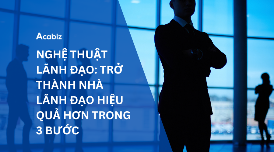 NGHỆ THUẬT LÃNH ĐẠO: TRỞ THÀNH NHÀ LÃNH ĐẠO HIỆU QUẢ HƠN TRONG 3 BƯỚC